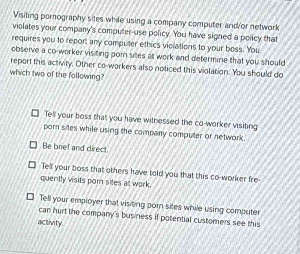 visiting pornography sites while using a company computer and/or network violates your companys computer - use policy. you have signed a policy that requires you to report any computer ethics violations to your boss. you observe a co - worker visiting porn sites at work and determine that you should report this activity. other co - workers also noticed this violation. you should do which two of the following?\n\n□ tell your boss that you have witnessed the co - worker visiting porn sites while using the company computer or network.\n\n□ be brief and direct.\n\n□ tell your boss that others have told you that this co - worker frequently visits porn sites at work.\n\n□ tell your employer that visiting porn sites while using computer can hurt the companys business if potential customers see this activity.