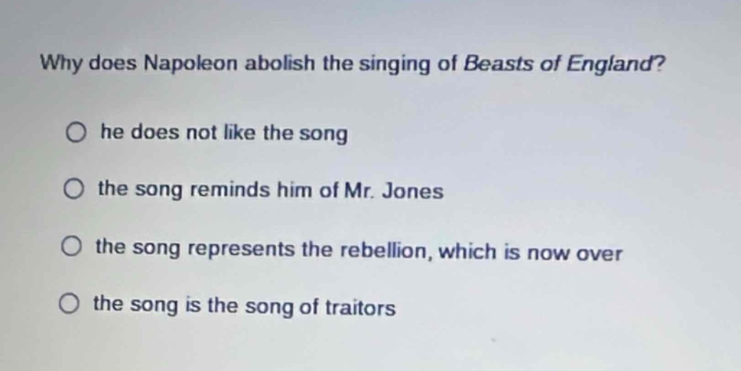 why does napoleon abolish the singing of beasts of england?\n○ he does not like the song\n○ the song reminds him of mr. jones\n○ the song represents the rebellion, which is now over\n○ the song is the song of traitors