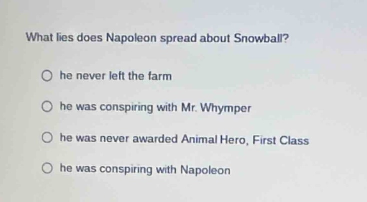 what lies does napoleon spread about snowball?\n○ he never left the farm\n○ he was conspiring with mr. whymper\n○ he was never awarded animal hero, first class\n○ he was conspiring with napoleon
