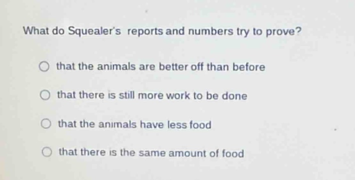 what do squealers reports and numbers try to prove?\nthat the animals are better off than before\nthat there is still more work to be done\nthat the animals have less food\nthat there is the same amount of food