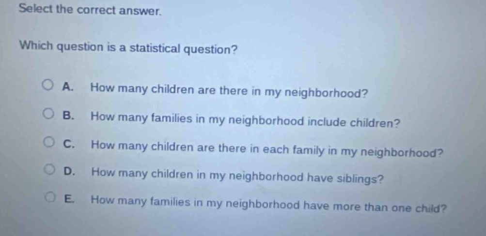 select the correct answer. which question is a statistical question? a. how many children are there in my neighborhood? b. how many families in my neighborhood include children? c. how many children are there in each family in my neighborhood? d. how many children in my neighborhood have siblings? e. how many families in my neighborhood have more than one child?
