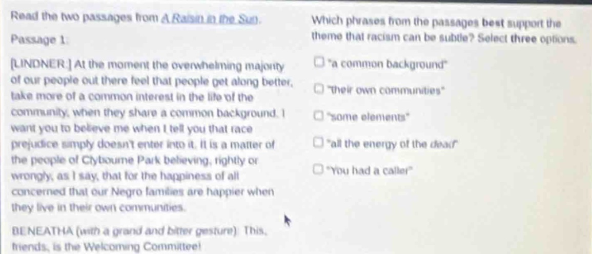 read the two passages from a raisin in the sun. passage 1: lindner at the moment the overwhelming majority of our people out there feel that people get along better, take more of a common interest in the life of the community, when they share a common background. i want you to believe me when i tell you that race prejudice simply doesnt enter into it. it is a matter of the people of clybourne park believing, rightly or wrongly, as i say, that for the happiness of all concerned that our negro families are happier when they live in their own communities. beneatha (with a grand and bitter gesture): this, friends, is the welcoming committee! which phrases from the passages best support the theme that racism can be subtle? select three options. \a common background\ \their own communities\ \some elements\ \all the energy of the dear\ \you had a caller\