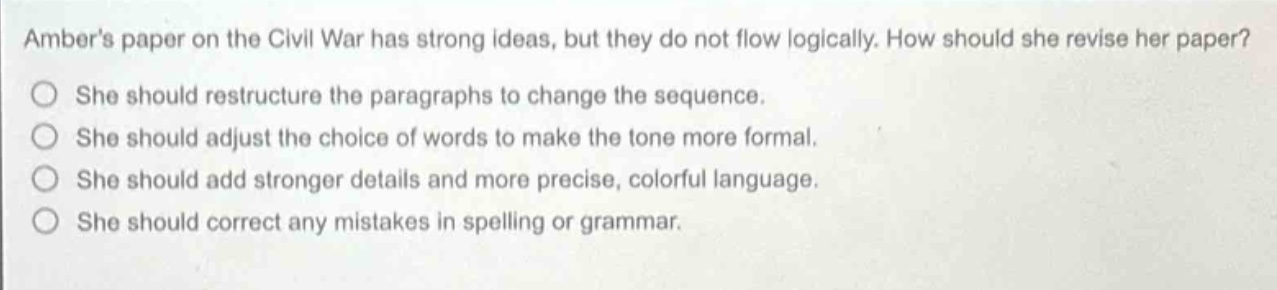 ambers paper on the civil war has strong ideas, but they do not flow logically. how should she revise her paper? she should restructure the paragraphs to change the sequence. she should adjust the choice of words to make the tone more formal. she should add stronger details and more precise, colorful language. she should correct any mistakes in spelling or grammar.