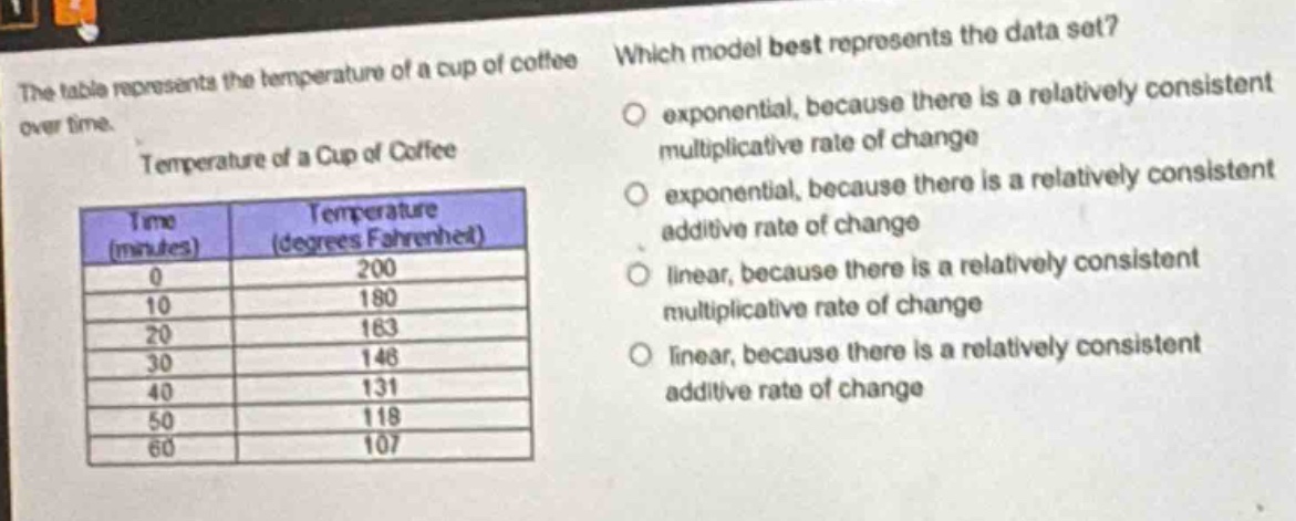 the table represents the temperature of a cup of coffee over time. temperature of a cup of coffee\n| time (minutes) | temperature (degrees fahrenheit) |\n| ---- | ---- |\n| 0 | 200 |\n| 10 | 180 |\n| 20 | 163 |\n| 30 | 146 |\n| 40 | 131 |\n| 50 | 118 |\n| 60 | 107 |\nwhich model best represents the data set?\n- exponential, because there is a relatively consistent multiplicative rate of change\n- exponential, because there is a relatively consistent additive rate of change\n- linear, because there is a relatively consistent multiplicative rate of change\n- linear, because there is a relatively consistent additive rate of change