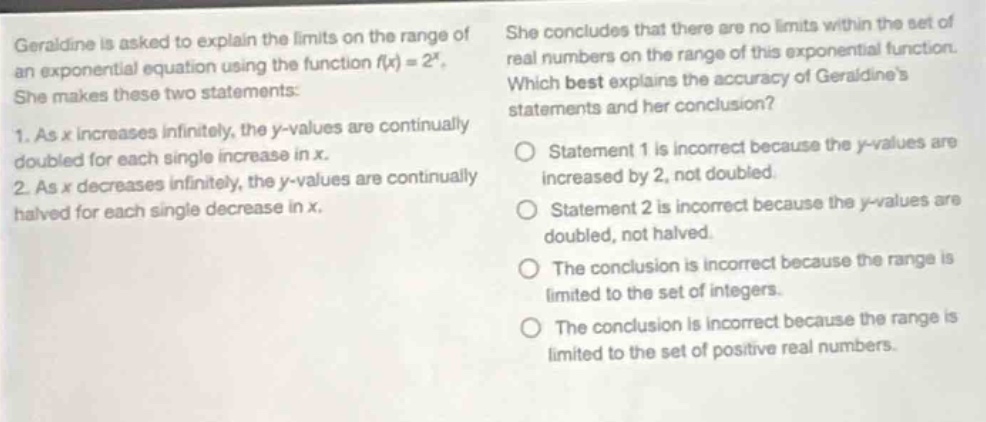 geraldine is asked to explain the limits on the range of an exponential equation using the function (f(x) = 2^{x}). she makes these two statements: 1. as (x) increases infinitely, the (y)-values are continually doubled for each single increase in (x). 2. as (x) decreases infinitely, the (y)-values are continually halved for each single decrease in (x). she concludes that there are no limits within the set of real numbers on the range of this exponential function. which best explains the accuracy of geraldines statements and her conclusion? statement 1 is incorrect because the (y)-values are increased by 2, not doubled. statement 2 is incorrect because the (y)-values are doubled, not halved. the conclusion is incorrect because the range is limited to the set of integers. the conclusion is incorrect because the range is limited to the set of positive real numbers.