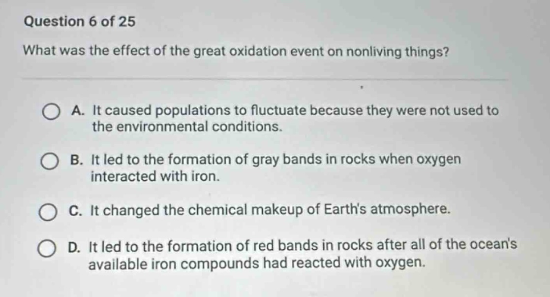 question 6 of 25\nwhat was the effect of the great oxidation event on nonliving things?\na. it caused populations to fluctuate because they were not used to the environmental conditions.\nb. it led to the formation of gray bands in rocks when oxygen interacted with iron.\nc. it changed the chemical makeup of earths atmosphere.\nd. it led to the formation of red bands in rocks after all of the oceans available iron compounds had reacted with oxygen.