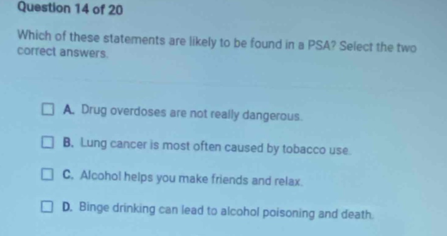 question 14 of 20 which of these statements are likely to be found in a psa? select the two correct answers. a. drug overdoses are not really dangerous. b. lung cancer is most often caused by tobacco use. c. alcohol helps you make friends and relax. d. binge drinking can lead to alcohol poisoning and death.