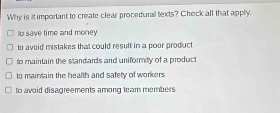 why is it important to create clear procedural texts? check all that apply.\n□ to save time and money\n□ to avoid mistakes that could result in a poor product\n□ to maintain the standards and uniformity of a product\n□ to maintain the health and safety of workers\n□ to avoid disagreements among team members
