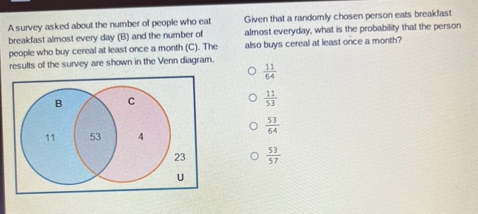 a survey asked about the number of people who eat breakfast almost every day (b) and the number of people who buy cereal at least once a month (c). the results of the survey are shown in the venn - diagram. given that a randomly chosen person eats breakfast almost everyday, what is the probability that the person also buys cereal at least once a month? 11/64 11/53 53/64 53/57