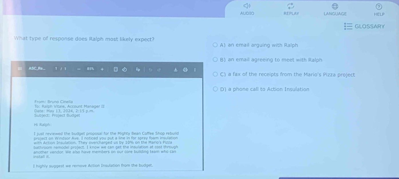 what type of response does ralph most likely expect?\nfrom: bruno cinella\nto: ralph vitale, account manager ii\ndate: may 13, 2024, 2:15 p.m.\nsubject: project budget\nhi ralph:\ni just reviewed the budget proposal for the mighty bean coffee shop rebuild project on windsor ave. i noticed you put a line in for spray foam insulation with action insulation. they overcharged us by 10% on the marios pizza bathroom remodel project. i know we can get the insulation at cost through another vendor. we also have members on our core building team who can install it.\ni highly suggest we remove action insulation from the budget.\na) an email arguing with ralph\nb) an email agreeing to meet with ralph\nc) a fax of the receipts from the marios pizza project\nd) a phone call to action insulation