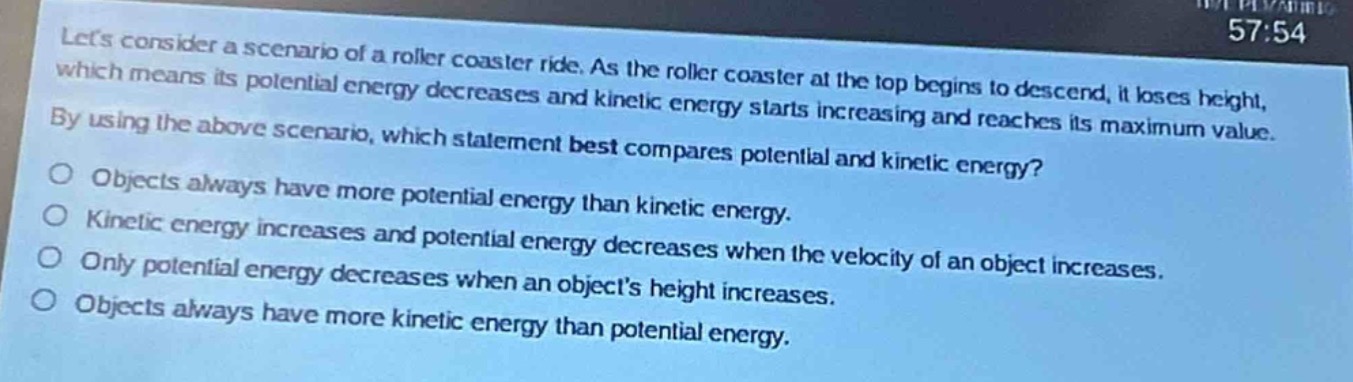 lets consider a scenario of a roller - coaster ride. as the roller coaster at the top begins to descend, it loses height, which means its potential energy decreases and kinetic energy starts increasing and reaches its maximum value. by using the above scenario, which statement best compares potential and kinetic energy?\nobjects always have more potential energy than kinetic energy.\nkinetic energy increases and potential energy decreases when the velocity of an object increases.\nonly potential energy decreases when an objects height increases.\nobjects always have more kinetic energy than potential energy.