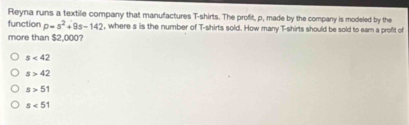 reyna runs a textile company that manufactures t - shirts. the profit, p, made by the company is modeled by the function $p = s^{2}+9s - 142$, where s is the number of t - shirts sold. how many t - shirts should be sold to earn a profit of more than $2,000?\no $s < 42$\no $s > 42$\no $s > 51$\no $s < 51$