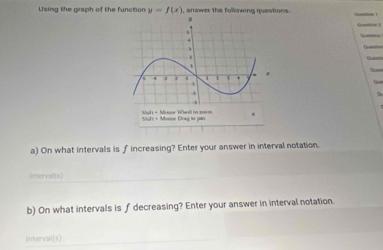 using the graph of the function $y = f(x)$, answer the following questions.\na) on what intervals is $f$ increasing? enter your answer in interval notation.\ninterval(s)\nb) on what intervals is $f$ decreasing? enter your answer in interval notation.\ninterval(s)