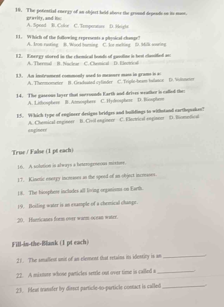 10. the potential energy of an object held above the ground depends on its mass, gravity, and its:\na. speed b. color c. temperature d. height\n11. which of the following represents a physical change?\na. iron rusting b. wood burning c. ice melting d. milk souring\n12. energy stored in the chemical bonds of gasoline is best classified as:\na. thermal b. nuclear c. chemical d. electrical\n13. an instrument commonly used to measure mass in grams is a:\na. thermometer b. graduated cylinder c. triple - beam balance d. voltmeter\n14. the gaseous layer that surrounds earth and drives weather is called the:\na. lithosphere b. atmosphere c. hydrosphere d. biosphere\n15. which type of engineer designs bridges and buildings to withstand earthquakes?\na. chemical engineer b. civil engineer c. electrical engineer d. biomedical engineer\n\ntrue / false (1 pt each)\n16. a solution is always a heterogeneous mixture.\n17. kinetic energy increases as the speed of an object increases.\n18. the biosphere includes all living organisms on earth.\n19. boiling water is an example of a chemical change.\n20. hurricanes form over warm ocean water.\n\nfill - in - the - blank (1 pt each)\n21. the smallest unit of an element that retains its identity is an \n22. a mixture whose particles settle out over time is called a \n23. heat transfer by direct particle - to - particle contact is called