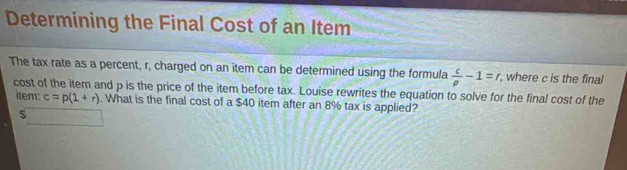 determining the final cost of an item\nthe tax rate as a percent, r, charged on an item can be determined using the formula $\frac{c}{p}-1 = r$, where c is the final cost of the item and p is the price of the item before tax. louise rewrites the equation to solve for the final cost of the item: c = p(1 + r). what is the final cost of a $40 item after an 8% tax is applied?