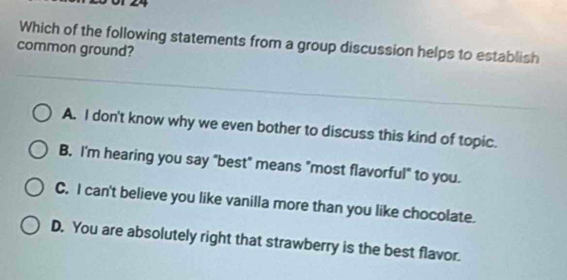 which of the following statements from a group discussion helps to establish common ground?\na. i dont know why we even bother to discuss this kind of topic.\nb. im hearing you say \best\ means \most flavorful\ to you.\nc. i cant believe you like vanilla more than you like chocolate.\nd. you are absolutely right that strawberry is the best flavor.
