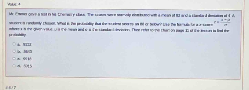 value: 4\nmr. emmer gave a test in his chemistry class. the scores were normally distributed with a mean of 82 and a standard deviation of 4. a student is randomly chosen. what is the probability that the student scores an 88 or below? use the formula for a z - score $z=\frac{x - mu}{sigma}$ where x is the given value, $mu$ is the mean and $sigma$ is the standard deviation. then refer to the chart on page 11 of the lesson to find the probability\n a. 9332\n b. 8643\n c. 9918\n d. 6915\n#6/7