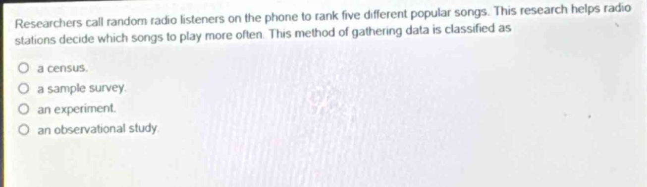 researchers call random radio listeners on the phone to rank five different popular songs. this research helps radio stations decide which songs to play more often. this method of gathering data is classified as\no a census.\no a sample survey.\no an experiment.\no an observational study.
