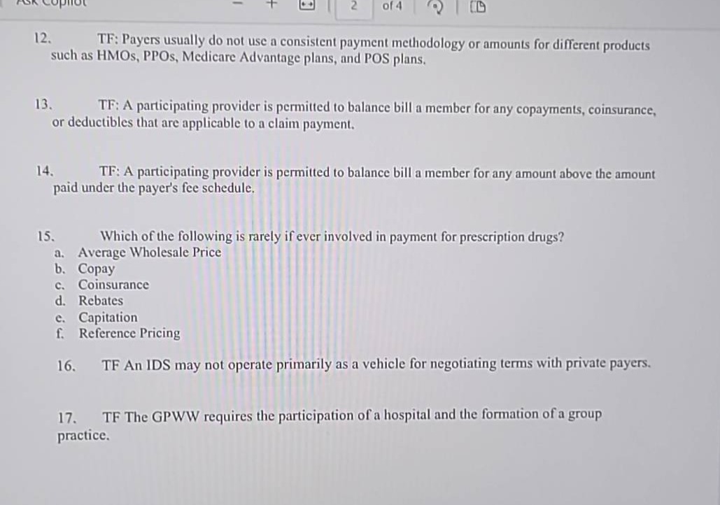 12. tf: payers usually do not use a consistent payment methodology or amounts for different products such as hmos, ppos, medicare advantage plans, and pos plans.\n13. tf: a participating provider is permitted to balance bill a member for any copayments, coinsurance, or deductibles that are applicable to a claim payment.\n14. tf: a participating provider is permitted to balance bill a member for any amount above the amount paid under the payers fee schedule.\n15. which of the following is rarely if ever involved in payment for prescription drugs? a. average wholesale price b. copay c. coinsurance d. rebates e. capitation f. reference pricing\n16. tf an ids may not operate primarily as a vehicle for negotiating terms with private payers.\n17. tf the gpww requires the participation of a hospital and the formation of a group practice.