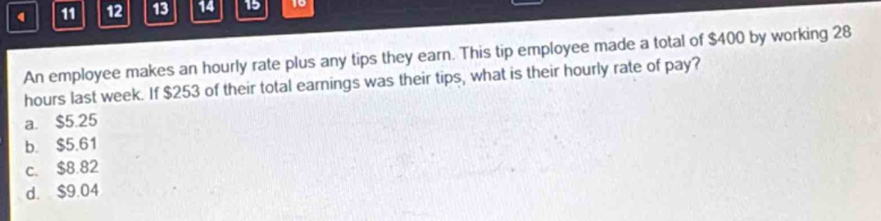 an employee makes an hourly rate plus any tips they earn. this tip employee made a total of $400 by working 28 hours last week. if $253 of their total earnings was their tips, what is their hourly rate of pay?\na. $5.25\nb. $5.61\nc. $8.82\nd. $9.04