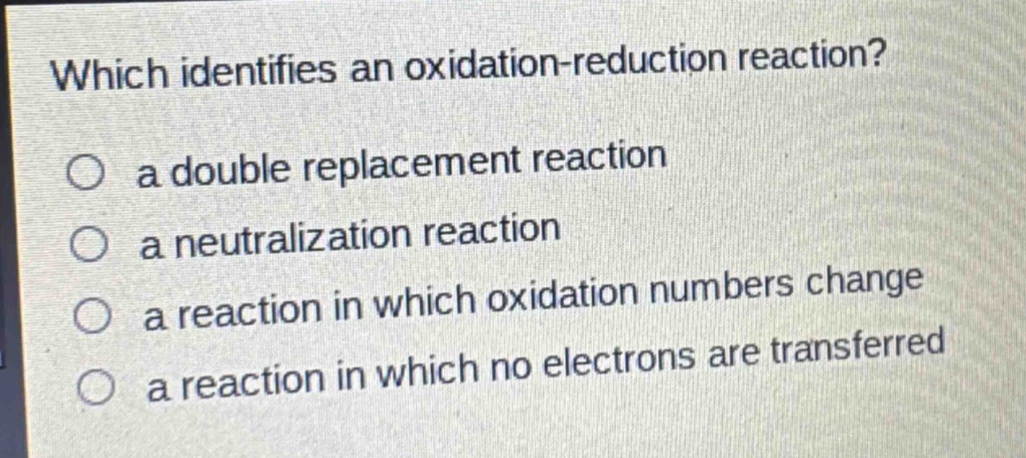 which identifies an oxidation - reduction reaction?\n○ a double replacement reaction\n○ a neutralization reaction\n○ a reaction in which oxidation numbers change\n○ a reaction in which no electrons are transferred