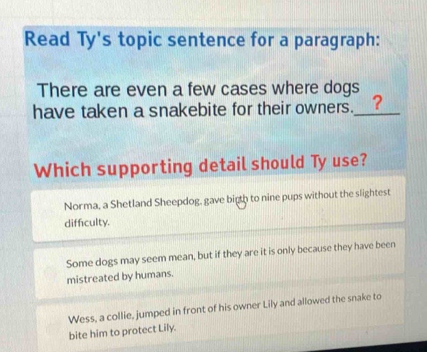 read tys topic sentence for a paragraph: there are even a few cases where dogs have taken a snakebite for their owners. which supporting detail should ty use? norma, a shetland sheepdog, gave birth to nine pups without the slightest difficulty. some dogs may seem mean, but if they are it is only because they have been mistreated by humans. wess, a collie, jumped in front of his owner lily and allowed the snake to bite him to protect lily.