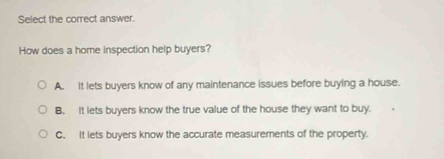 select the correct answer. how does a home inspection help buyers? a. it lets buyers know of any maintenance issues before buying a house. b. it lets buyers know the true value of the house they want to buy. c. it lets buyers know the accurate measurements of the property.
