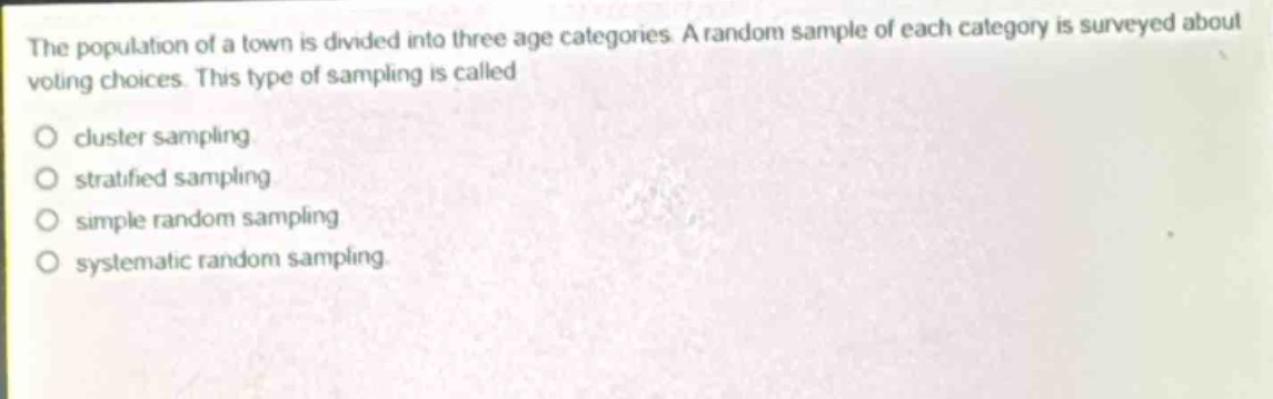 the population of a town is divided into three age categories. a random sample of each category is surveyed about voting choices. this type of sampling is called\ncluster sampling\nstratified sampling\nsimple random sampling\nsystematic random sampling.