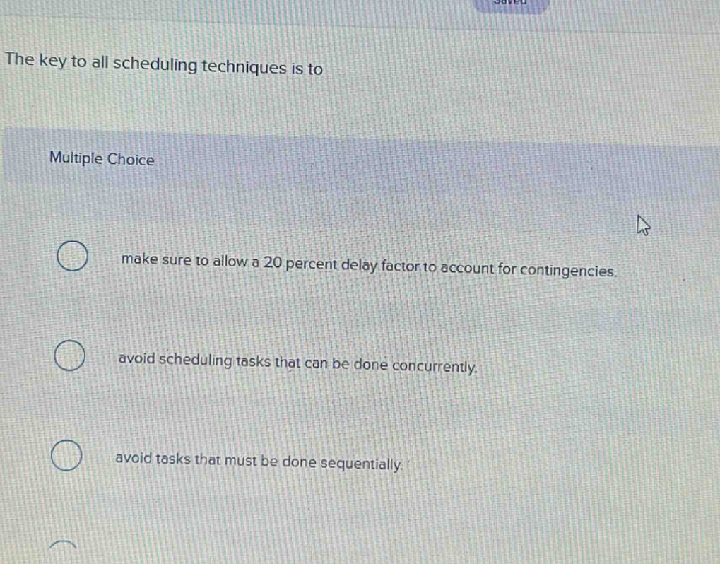 the key to all scheduling techniques is to\nmultiple choice\nmake sure to allow a 20 percent delay factor to account for contingencies.\navoid scheduling tasks that can be done concurrently.\navoid tasks that must be done sequentially.