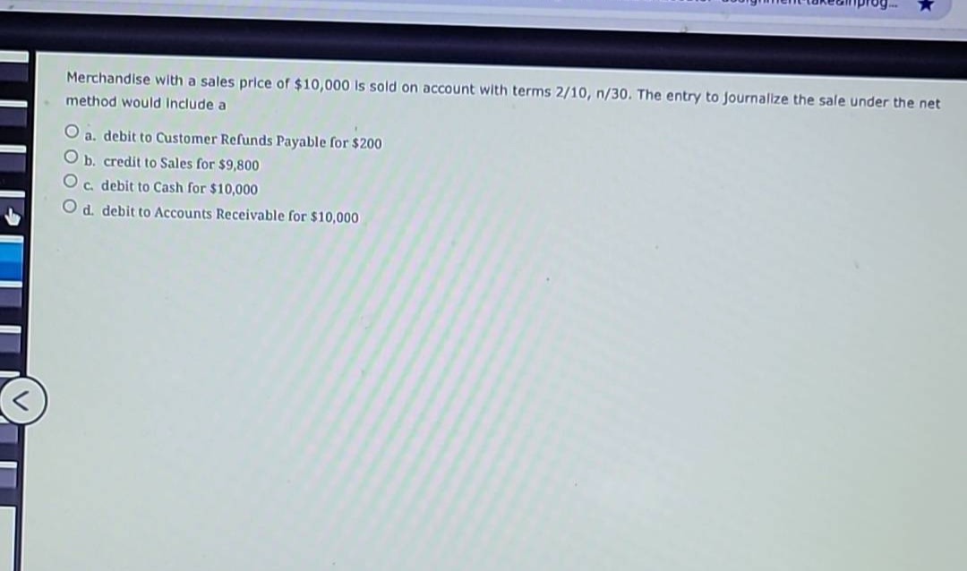 merchandise with a sales price of $10,000 is sold on account with terms 2/10, n/30. the entry to journalize the sale under the net method would include a\na. debit to customer refunds payable for $200\nb. credit to sales for $9,800\nc. debit to cash for $10,000\nd. debit to accounts receivable for $10,000