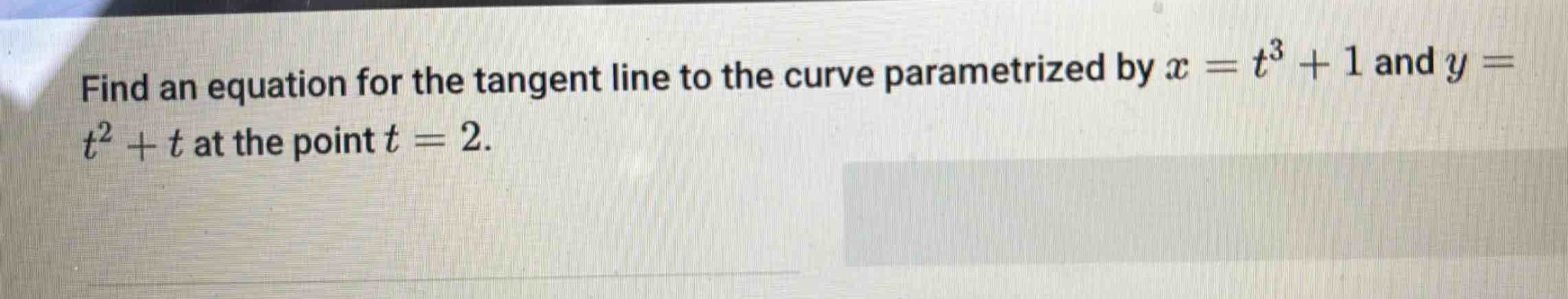 find an equation for the tangent line to the curve parametrized by $x = t^{3}+1$ and $y = t^{2}+t$ at the point $t = 2$.