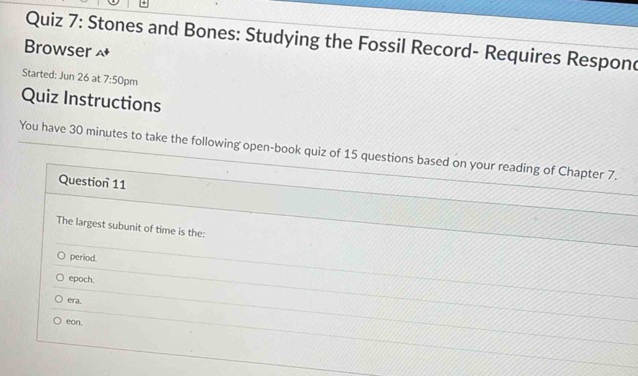 quiz 7: stones and bones: studying the fossil record- requires response browser a+ started: jun 26 at 7:50pm quiz instructions you have 30 minutes to take the following open - book quiz of 15 questions based on your reading of chapter 7. question 11 the largest subunit of time is the: o period. o epoch. o era. o eon.