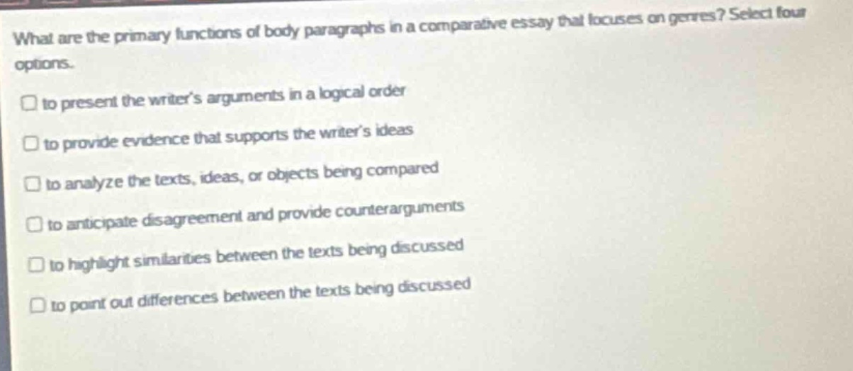 what are the primary functions of body - paragraphs in a comparative essay that focuses on genres? select four options.\n□ to present the writers arguments in a logical order\n□ to provide evidence that supports the writers ideas\n□ to analyze the texts, ideas, or objects being compared\n□ to anticipate disagreement and provide counter - arguments\n□ to highlight similarities between the texts being discussed\n□ to point out differences between the texts being discussed