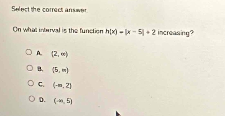 select the correct answer.\non what interval is the function h(x) = |x - 5| + 2 increasing?\na. (2, ∞)\nb. (5, ∞)\nc. (-∞, 2)\nd. (-∞, 5)