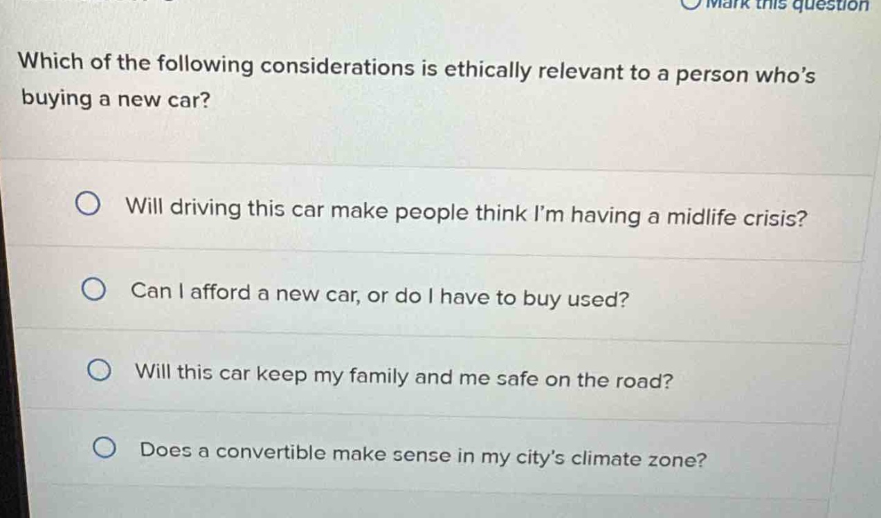 which of the following considerations is ethically relevant to a person who’s buying a new car?\nwill driving this car make people think i’m having a midlife crisis?\ncan i afford a new car, or do i have to buy used?\nwill this car keep my family and me safe on the road?\ndoes a convertible make sense in my city’s climate zone?