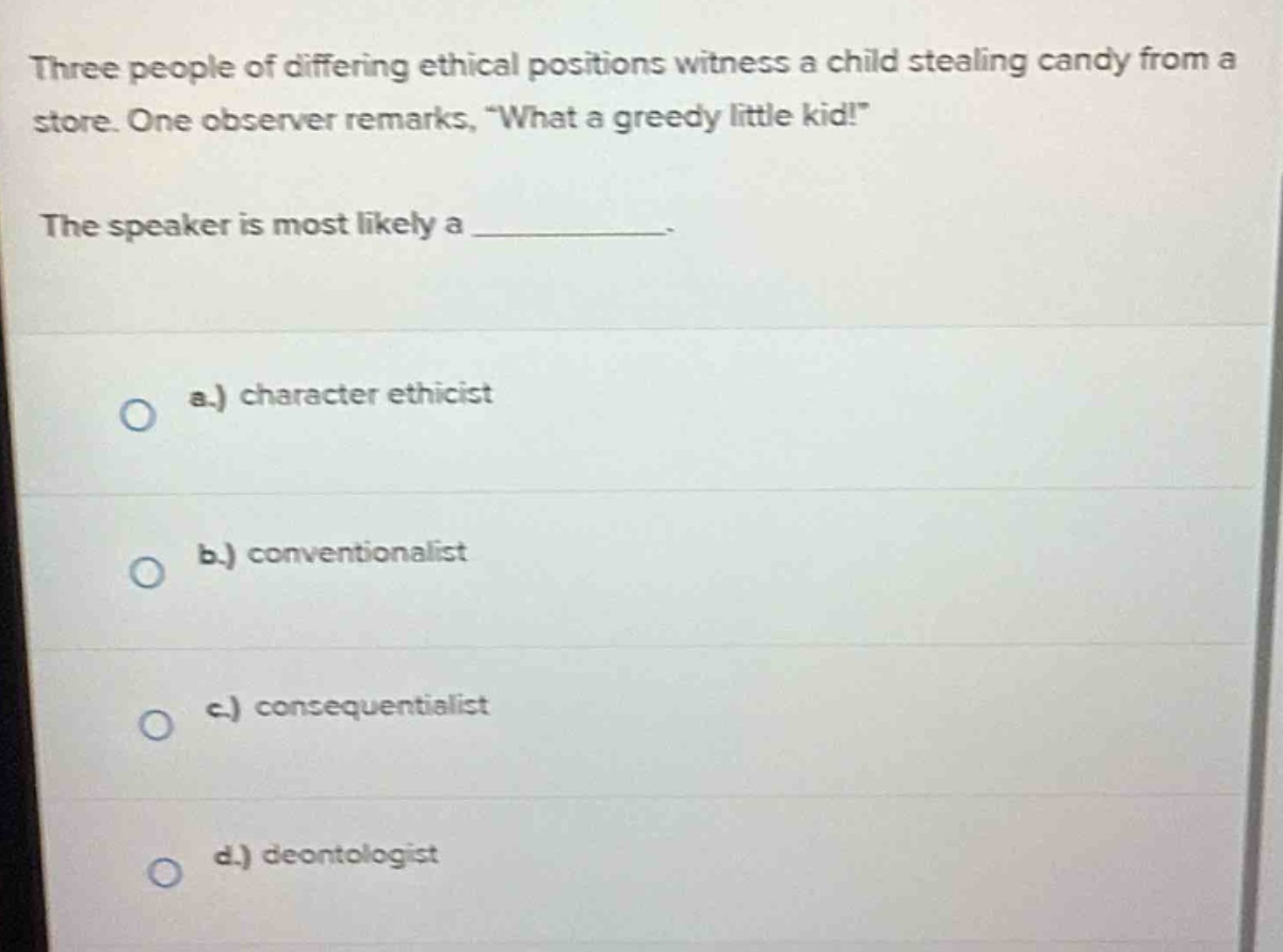 three people of differing ethical positions witness a child stealing candy from a store. one observer remarks, “what a greedy little kid!” the speaker is most likely a ____________. a.) character ethicist b.) conventionalist c.) consequentialist d.) deontologist