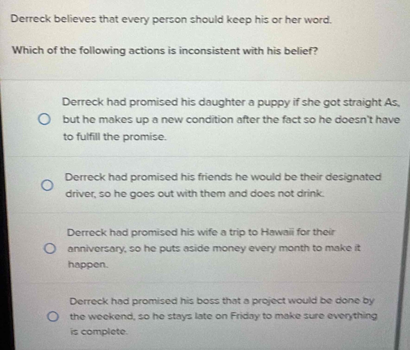 derreck believes that every person should keep his or her word. which of the following actions is inconsistent with his belief? derreck had promised his daughter a puppy if she got straight as, but he makes up a new condition after the fact so he doesn’t have to fulfill the promise. derreck had promised his friends he would be their designated driver, so he goes out with them and does not drink. derreck had promised his wife a trip to hawaii for their anniversary, so he puts aside money every month to make it happen. derreck had promised his boss that a project would be done by the weekend, so he stays late on friday to make sure everything is complete.