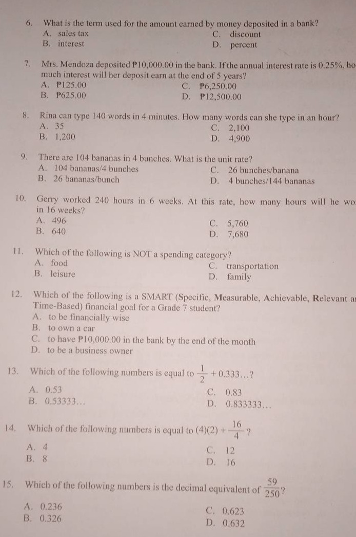 6. what is the term used for the amount earned by money deposited in a bank?\na. sales tax c. discount\nb. interest d. percent\n7. mrs. mendoza deposited p10,000.00 in the bank. if the annual interest rate is 0.25%, how much interest will her deposit earn at the end of 5 years?\na. p125.00 c. p6,250.00\nb. p625.00 d. p12,500.00\n8. rina can type 140 words in 4 minutes. how many words can she type in an hour?\na. 35 c. 2,100\nb. 1,200 d. 4,900\n9. there are 104 bananas in 4 bunches. what is the unit rate?\na. 104 bananas/4 bunches c. 26 bananas/banana\nb. 26 bananas/bunch d. 4 bunches/144 bananas\n10. gerry worked 240 hours in 6 weeks. at this rate, how many hours will he work in 16 weeks?\na. 496 c. 5,760\nb. 640 d. 7,680\n11. which of the following is not a spending category?\na. food c. transportation\nb. leisure d. family\n12. which of the following is a smart (specific, measurable, achievable, relevant and time - based) financial goal for a grade 7 student?\na. to be financially wise\nb. to own a car\nc. to have p10,000.00 in the bank by the end of the month\nd. to be a business owner\n13. which of the following numbers is equal to \\(\\frac{1}{2}+0.333...\\)?\na. 0.53 c. 0.83\nb. 0.53333... d. 0.833333...\n14. which of the following numbers is equal to \\((4)(2)+\\frac{16}{4}\\)?\na. 4 c. 12\nb. 8 d. 16\n15. which of the following numbers is the decimal equivalent of \\(\\frac{59}{250}\\)?\na. 0.236 c. 0.623\nb. 0.326 d. 0.632