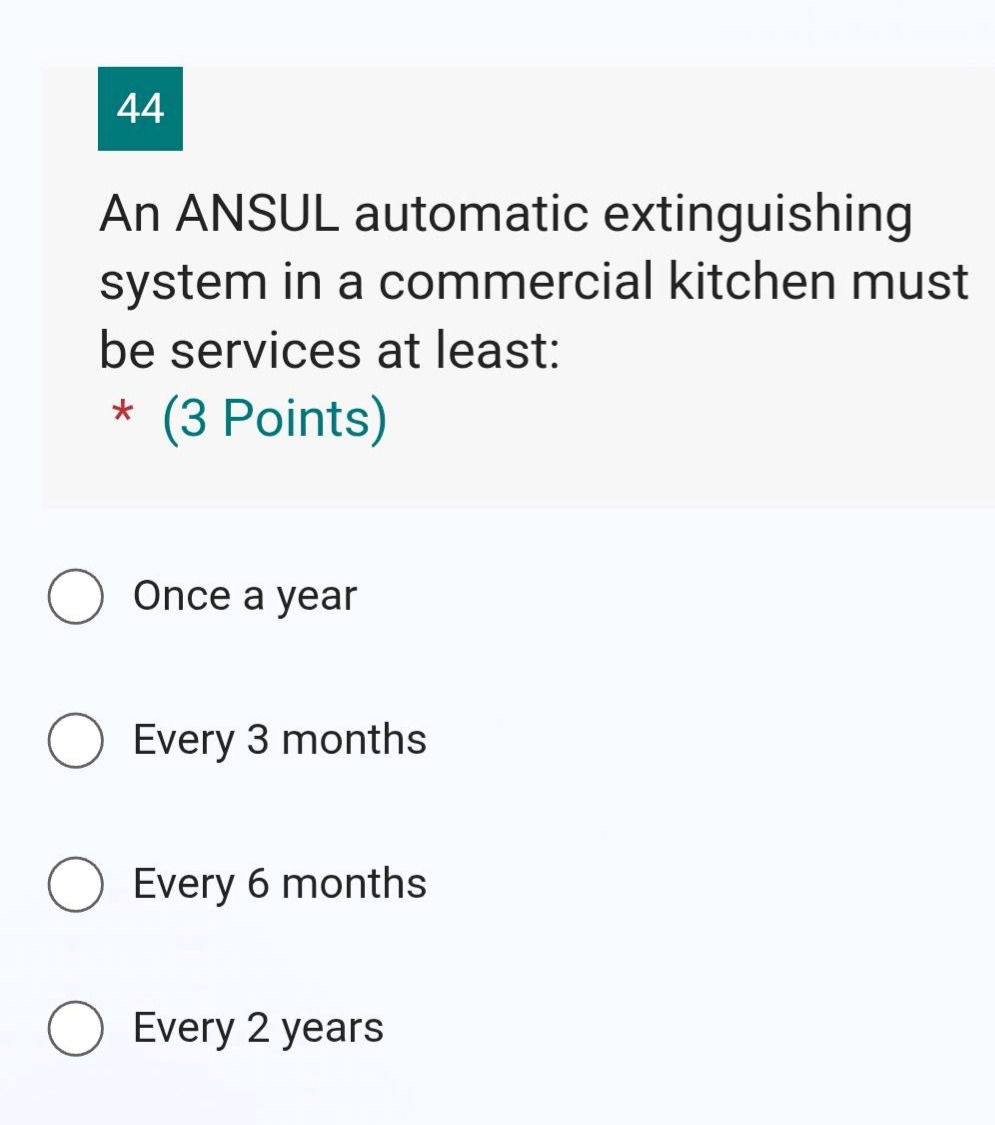 44\nan ansul automatic extinguishing system in a commercial kitchen must be services at least: * (3 points)\nonce a year\nevery 3 months\nevery 6 months\nevery 2 years