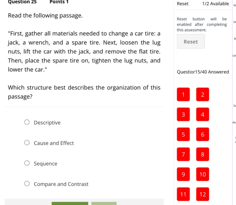 question 25 points 1\nread the following passage.\n\first, gather all materials needed to change a car tire: a jack, a wrench, and a spare tire. next, loosen the lug nuts, lift the car with the jack, and remove the flat tire. then, place the spare tire on, tighten the lug nuts, and lower the car.\\nwhich structure best describes the organization of this passage?\ndescriptive\ncause and effect\nsequence\ncompare and contrast