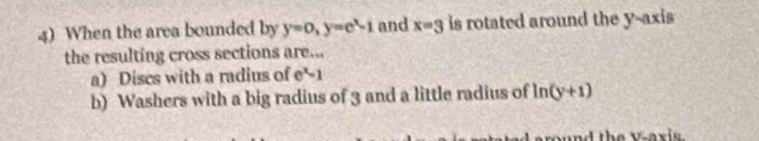 4) when the area bounded by y = 0, y = e^x - 1 and x = 3 is rotated around the y - axis the resulting cross sections are...\na) discs with a radius of e^x - 1\nb) washers with a big radius of 3 and a little radius of ln(y + 1)