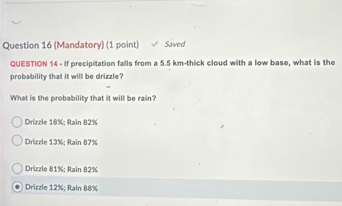question 16 (mandatory) (1 point) saved question 14 - if precipitation falls from a 5.5 km - thick cloud with a low base, what is the probability that it will be drizzle? what is the probability that it will be rain? drizzle 18%; rain 82% drizzle 13%; rain 87% drizzle 81%; rain 82% drizzle 12%; rain 88%