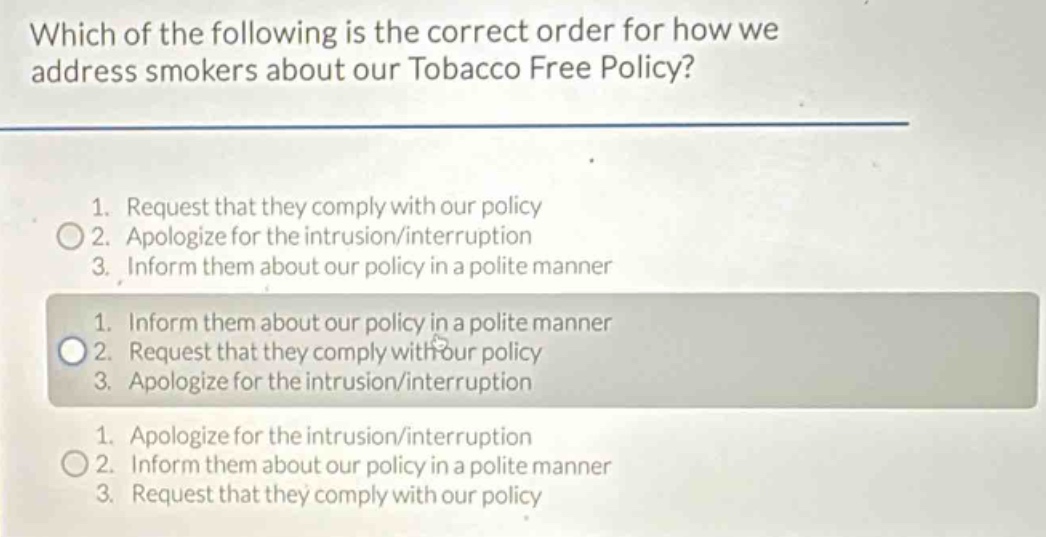 which of the following is the correct order for how we address smokers about our tobacco free policy?\n1. request that they comply with our policy\n2. apologize for the intrusion/interruption\n3. inform them about our policy in a polite manner\n1. inform them about our policy in a polite manner\n2. request that they comply with our policy\n3. apologize for the intrusion/interruption\n1. apologize for the intrusion/interruption\n2. inform them about our policy in a polite manner\n3. request that they comply with our policy