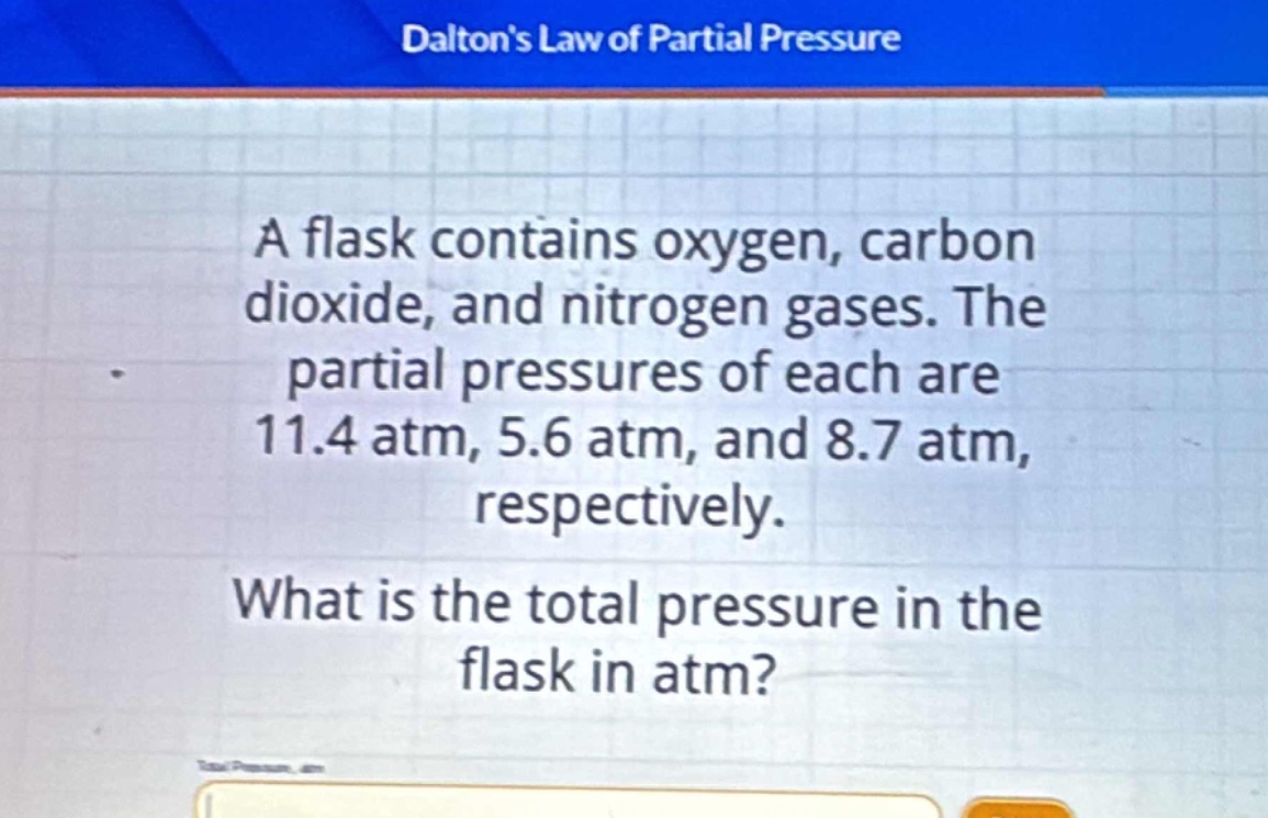 a flask contains oxygen, carbon dioxide, and nitrogen gases. the partial pressures of each are 11.4 atm, 5.6 atm, and 8.7 atm, respectively. what is the total pressure in the flask in atm?