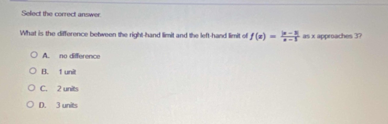select the correct answer.\nwhat is the difference between the right - hand limit and the left - hand limit of $f(x)=\frac{|x - 3|}{x - 3}$ as x approaches 3?\na. no difference\nb. 1 unit\nc. 2 units\nd. 3 units