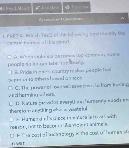 1. part a: which two of the following best identify the central themes of this story?\n□ a. when violence becomes too common, some people no longer take it seriously.\n□ b. pride in one’s country makes people feel superior to others based on race.\n□ c. the power of love will save people from hurting and harming others.\n□ d. nature provides everything humanity needs and therefore anything else is wasteful.\n□ e. humankind’s place in nature is to act with reason, not to become like violent animals.\n□ f. the cost of technology is the cost of human life in war.
