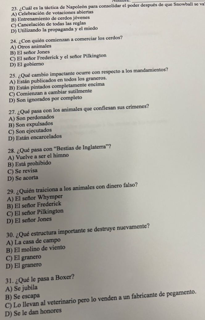23. ¿cuál es la táctica de napoleón para consolidar el poder después de que snowball se va?\na) celebración de votaciones abiertas\nb) entrenamiento de cerdos jóvenes\nc) cancelación de todas las reglas\nd) utilizando la propaganda y el miedo\n24. ¿con quién comienzan a comerciar los cerdos?\na) otros animales\nb) el señor jones\nc) el señor frederick y el señor pilkington\nd) el gobierno\n25. ¿qué cambio importante ocurre con respecto a los mandamientos?\na) están publicados en todos los graneros.\nb) están pintados completamente encima\nc) comienzan a cambiar sutilmente\nd) son ignorados por completo\n27. ¿qué pasan con los animales que confiesan sus crímenes?\na) son perdonados\nb) son expulsados\nc) son ejecutados\nd) están encarcelados\n28. ¿qué pasa con “bestias de inglaterra”?\na) vuelve a ser el himno\nb) está prohibido\nc) se revisa\nd) se acorta\n29. ¿quién traiciona a los animales con dinero falso?\na) el señor whymper\nb) el señor frederick\nc) el señor pilkington\nd) el señor jones\n30. ¿qué estructura importante se destruye nuevamente?\na) la casa de campo\nb) el molino de viento\nc) el granero\nd) el granero\n31. ¿qué le pasa a boxer?\na) se jubila\nb) se escapa\nc) lo llevan al veterinario pero lo venden a un fabricante de pergamento.\nd) se le dan honores