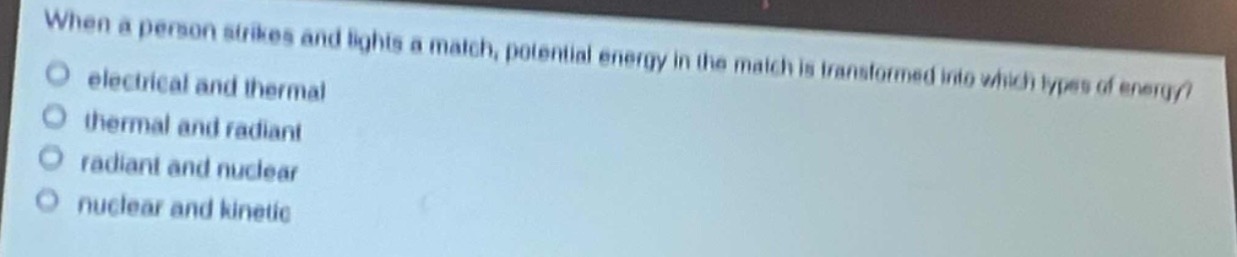 when a person strikes and lights a match, potential energy in the match is transformed into which types of energy?\n- electrical and thermal\n- thermal and radiant\n- radiant and nuclear\n- nuclear and kinetic