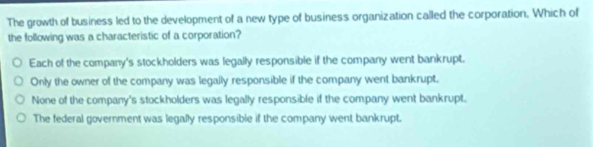 the growth of business led to the development of a new type of business organization called the corporation. which of the following was a characteristic of a corporation?\neach of the company’s stockholders was legally responsible if the company went bankrupt.\nonly the owner of the company was legally responsible if the company went bankrupt.\nnone of the company’s stockholders was legally responsible if the company went bankrupt.\nthe federal government was legally responsible if the company went bankrupt.
