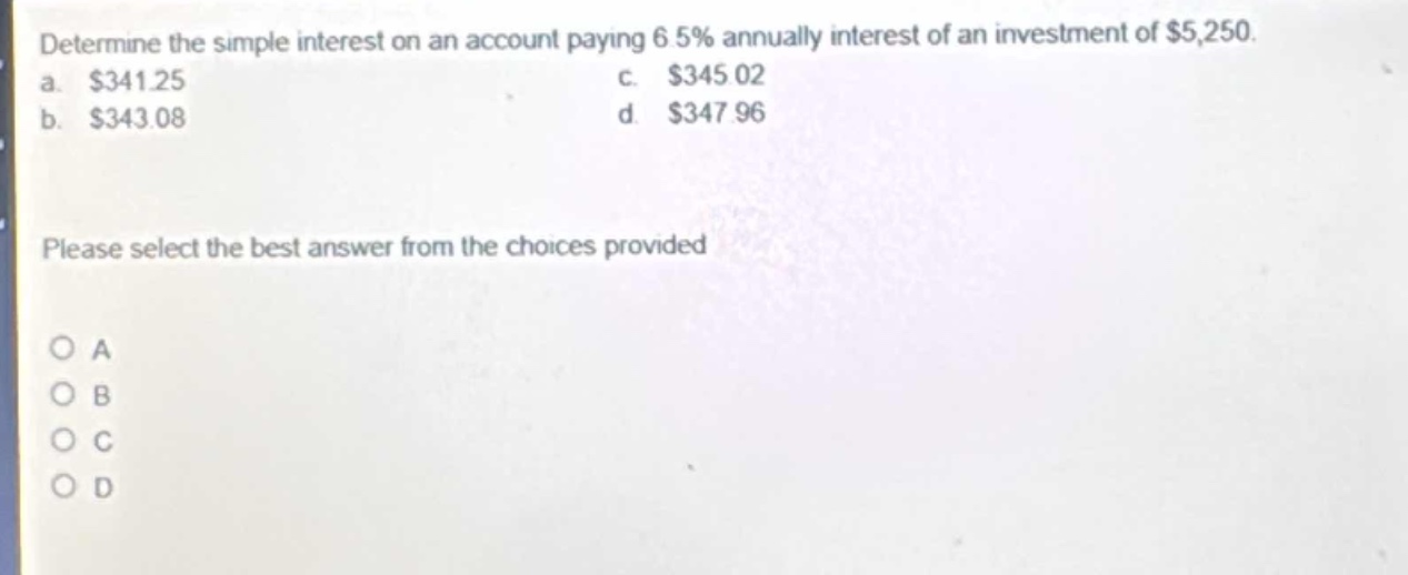 determine the simple interest on an account paying 6.5% annually interest of an investment of $5,250. a. $341.25 c. $345.02 b. $343.08 d. $347.96 please select the best answer from the choices provided